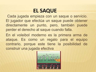 Cada jugada empieza con un saque o servicio.
El jugador que efectúa un saque puede obtener
directamente un punto, pero, también puede
perder el derecho al saque cuando falla.
En el voleibol moderno es la primera arma de
ataque. Es como un regalo para el equipo
contrario, porque este tiene la posibilidad de
construir una jugada efectiva
EL SAQUE
 