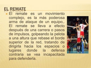 EL REMATE
 El remate es un movimiento
complejo, es la más poderosa
arma de ataque de un equipo,.
El remate se lleva a efecto
después de una carrera o pasos
de impulsos, golpeando la pelota
a una altura que rebase el borde
superior de la red, tratando de
dirigirla hacia los espacios o
lugares donde la defensa
contraria se vea incapacitada
para defenderla.
 