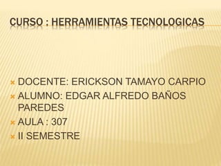 CURSO : HERRAMIENTAS TECNOLOGICAS
 DOCENTE: ERICKSON TAMAYO CARPIO
 ALUMNO: EDGAR ALFREDO BAÑOS
PAREDES
 AULA : 307
 II SEMESTRE
 