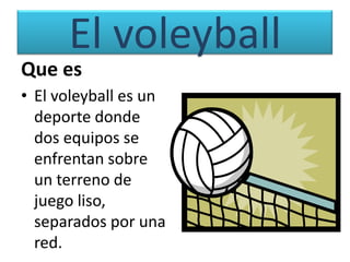 El voleyball
Que es
• El voleyball es un
  deporte donde
  dos equipos se
  enfrentan sobre
  un terreno de
  juego liso,
  separados por una
  red.
 