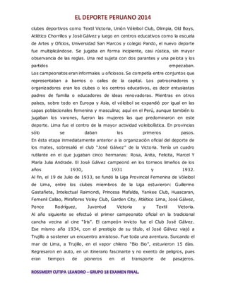 clubes deportivos como Textil Victoria, Unión Vóleibol Club, Olimpia, Old Boys, 
Atlético Chorrillos y José Gálvez y luego en centros educativos como la escuela 
de Artes y Oficios, Universidad San Marcos y colegio Pando, el nuevo deporte 
fue multiplicándose. Se jugaba en forma incipiente, casi rústica, sin mayor 
observancia de las reglas. Una red sujeta con dos parantes y una pelota y los 
partidos empezaban. 
Los campeonatos eran informales u oficiosos. Se competía entre conjuntos que 
representaban a barrios o calles de la capital. Los patrocinadores y 
organizadores eran los clubes o los centros educativos, es decir entusiastas 
padres de familia o educadores de ideas renovadoras. Mientras en otros 
países, sobre todo en Europa y Asia, el vóleibol se expandió por igual en las 
capas poblacionales femenina y masculina; aquí en el Perú, aunque también lo 
jugaban los varones, fueron las mujeres las que predominaron en este 
deporte. Lima fue el centro de la mayor actividad voleibolística. En provincias 
sólo se daban los primeros pasos. 
En ésta etapa inmediatamente anterior a la organización oficial del deporte de 
los mates, sobresalió el club “José Gálvez” de la Victoria. Tenía un cuadro 
rutilante en el que jugaban cinco hermanas: Rosa, Anita, Felicita, Marcel Y 
María Julia Andrade. El José Gálvez campeonó en los torneos limeños de los 
años 1930, 1931 y 1932. 
Al fin, el 19 de Julio de 1933, se fundó la Liga Provincial Femenina de Vóleibol 
de Lima, entre los clubes miembros de la Liga estuvieron: Guillermo 
Gastañeta, Intelectual Raimondi, Princesa Mafalda, Yankee Club, Huascaran, 
Femenil Callao, Miraflores Voley Club, Garden City, Atlético Lima, José Gálvez, 
Ponce Rodríguez, Juventud Victoria y Textil Victoria. 
Al año siguiente se efectuó el primer campeonato oficial en la tradicional 
cancha vecina al cine “Iris”. El campeón invicto fue el Club José Gálvez. 
Ese mismo año 1934, con el prestigio de su título, el José Gálvez viajó a 
Trujillo a sostener un encuentro amistoso. Fue toda una aventura. Surcando el 
mar de Lima, a Trujillo, en el vapor chileno “Bio Bio”, estuvieron 15 días. 
Regresaron en auto, en un itinerario fascinante y no exento de peligros, pues 
eran tiempos de pioneros en el transporte de pasajeros. 
 