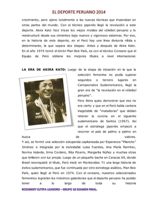 crecimiento, pero ajeno totalmente a las nuevas técnicas que imperaban en 
otras partes del mundo. Con el técnico japonés llegó la revolución a este 
deporte. Akira Kato hizo trizas los viejos moldes del vóleibol peruano y lo 
reestructuró desde sus cimientos bajo nuevos y vigorosos sistemas. Por eso, 
en la historia de este deporte, en el Perú hay una línea divisoria nítida y 
determinante, la que separa dos etapas: Antes y después de Akira Kato. 
En el año 1974 tomó el timón Man Bok Park, es con el técnico Coreano que el 
Equipo de Perú obtiene los mejores títulos a nivel internacional. 
LA ERA DE AKIRA KATO: Luego de la etapa de iniciación en la que la 
selección femenina no podía superar 
segundos o tercero lugares en 
Campeonatos Sudamericanos, llegó la 
gran era de “la revolución en el vóleibol 
peruano”. 
Pero Akira quiso demostrar que eso no 
era cierto y que en el Perú había cantera 
inagotable de “matadoras” que debían 
retener la corona en el siguiente 
sudamericano de Santos (1967). Así 
que el estratega japonés empezó a 
recorrer el país de palmo a palmo en 
busca de valores. 
Y así, se formó una selección estupenda capitaneada por Esperanza “Pilancho” 
Jiménez e integrada por la inolvidable Luisa Fuentes, Ana María Ramírez, 
Norma Velarde, Irma Cordero, Rita Pizarro, Margarita Núñez y muchas otras 
que brillaron con luz propia. Luego de un pequeño bache en Caracas 69, donde 
Brasil reconquistó el título, Perú inició en Montevideo 71 una larga historia de 
éxitos sudamericanos, que fue continuada por otro estratega asiático, Man Bok 
Park, quien llegó al Perú en 1974. Con el coreano, nuestros seleccionados 
femeninos lograrían los máximos galardones que el deporte peruano ha podido 
tener a lo largo de toda su historia 
 