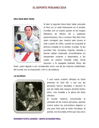 ERA MAN BOK PARK 
Si bien el japonés Akira Kato había colocado 
al Perú en un sitial interesante en el ámbito 
mundial, con un cuarto puesto en los Juegos 
Olímpicos de México 68 y subtítulos 
panamericanos, fue e coreano Man Bok Park 
quien consiguió que nuestro país tocara el 
cielo a partir de 1981, cuando se conquistó la 
primera medalla en el ámbito mundial. Ya las 
juveniles Tait, Torrealva, Fajardo, Heredia y 
demás habían madurado convirtiéndose en 
estupendas mujeres y deportistas, a las 
cuales se unieron Cenaida Uribe, Sonia 
Ayaucán y la espigada Gabriela Pérez del 
Solar, quien llegaría a ser considerada como una de las mejores voleibolistas 
del mundo con su imponente 1.94 m. de estatura. 
LA GLORIA: 
Y una nueva ocasión olímpica se hacía 
presente en Seúl 88, y esa vez las 
peruanas fueron decididas a llevarse lo 
que les había sido esquivo durante tantos 
años: una medalla y la gloria del título 
olímpico. 
El mundo observó emocionado la 
campaña de las manos peruanas, quienes 
contra todos los pronósticos llegaron a 
una gran final ante la Unión Soviética. El 
partido era favorable al Perú por dos set a 
 