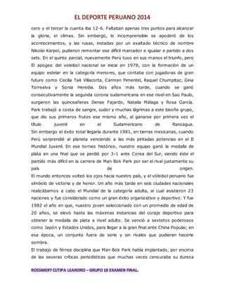 cero y el tercer la cuenta iba 12-6. Faltaban apenas tres puntos para alcanzar 
la gloria, el clímax. Sin embargo, lo incomprensible se apoderó de los 
acontecimientos, y las rusas, instadas por un exaltado técnico de nombre 
Nikolai Karpol, pudieron remontar ese difícil marcador e igualar e partido a dos 
sets. En el quinto parcial, nuevamente Perú tuvo en sus manos el triunfo, pero 
El apogeo del voleibol nacional se inicia en 1978, con la formación de un 
equipo estelar en la categoría menores, que contaba con jugadoras de gran 
futuro como Cecilia Tait Villacorta, Carmen Pimentel, Raquel Chumpitaz, Gina 
Torrealva y Sonia Heredia. Dos años más tarde, cuando se ganó 
consecutivamente la segunda corona sudamericana en ese nivel en Sao Paulo, 
surgieron las quinceañeras Dense Fajardo, Natalia Málaga y Rosa García. 
Park trabajó a costa de sangre, sudor y muchas lágrimas a este bisoño grupo, 
que dio sus primeros frutos ese mismo año, al ganarse por primera vez el 
título juvenil en el Sudamericano de Rancagua. 
Sin embargo el éxito total llegaría durante 1981, en tierras mexicanas, cuando 
Perú sorprendió al planeta venciendo a las más pintadas potencias en el II 
Mundial Juvenil. En ese torneo histórico, nuestro equipo ganó la medalla de 
plata en una final que se perdió por 3-1 ante Corea del Sur, siendo éste el 
partido más difícil en la carrera de Man Bok Park por ser el rival justamente su 
país de origen. 
El mundo entonces volteó los ojos hacia nuestro país, y el vóleibol peruano fue 
símbolo de victoria y de honor. Un año más tarde en seis ciudades nacionales 
realizábamos a cabo el Mundial de la categoría adulta, al cual asistieron 23 
naciones y fue considerado como un gran éxito organizativo y deportivo. Y fue 
1982 el año en que, nuestro joven seleccionado con un promedio de edad de 
20 años, se elevó hasta las máximas instancias del coraje deportivo para 
obtener la medalla de plata a nivel adulto. Se venció a sextetos poderosos 
como Japón y Estados Unidos, para llegar a la gran final ante China Popular, en 
esa época, un conjunto fuera de serie y sin rivales que pudieran hacerle 
sombra. 
El trabajo de férrea disciplina que Man Bok Park había implantado, por encima 
de las severas críticas periodísticas que muchas veces censuraba su dureza 
 
