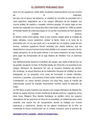 para con las jugadoras, había dado resultados espectaculares muy por encima 
de lo esperado. 
Así que con el apoyo del gobierno, el vóleibol se convirtió en prioridad uno a 
nivel deportivo, llegándose así a los Juegos Olímpicos de los Ángeles con 
mucha solidez de espíritu y respaldo unánime popular. El cuarto lugar en ese 
torneo fue superado con creces dos años más tarde, cuando en 1986 se asistió 
al Mundial Adulto de Checoslovaquia en el cual las muchachas de Park ganaron 
la medalla de bronce. 
El destino tenía otros planes. Pese a que nuestro equipo ganó la medalla de 
plata olímpica, nunca podremos olvidar el llanto triste a la hora de la 
premiación por un oro que pudo ser y se escapó por un suspiro. Luego de ese 
torneo, nuestras jugadoras fueron tentadas por clubes italianos, que las 
deslumbraron con promisorios horizontes, debido a los escasos recursos de los 
clubes peruanos, no se les pudo retener y en masa emigraron al viejo mundo 
para jugar las temporadas de la Liga Italiana de Vóleibol. Fue un doloroso 
éxodo. 
Eso definitivamente desarmó el poderío del equipo, que hasta el día de hoy no 
ha podido recuperar el nivel. El Mundial adulto de China 90 y la ausencia en los 
Juegos Olímpicos de Barcelona 92 son la muestra evidente del declive. 
Sin embargo, la actual directiva de la Federación Peruana de Vóleibol ya viene 
trabajando en un proyecto muy serio de formación a niveles infantiles, 
menores y juveniles. Los primeros frutos están viéndose en estos días con la 
contratación un nuevo técnico coreano Jon Dug Park, quien al mando del 
seleccionado juvenil ha logrado importantes triunfos sobre la selección de 
Cuba. 
La FPV tiene un plan maestro que apunta a los Juegos Olímpicos de Atlanta 96, 
donde se aspira retomar el ciclo triunfal de la década anterior. Jugadoras como 
Sara Joya, Milagros Moy Sandra Rodríguez se perfilan como los seguros 
reemplazos de las próximas al retiro.En la actualidad, el vóleibol peruano viene 
viviendo una nueva era de recuperación donde se trabaja con mucha 
esperanza y optimismo. Dentro de los planes ambiciosos de la FPV, se 
contempla la futura construcción de un coliseo exclusivo para la práctica de 
 