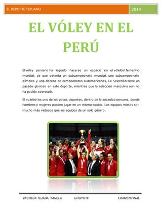 EL DEPORTE PERUANO 2014 
EL VÓLEY EN EL 
PERÚ 
El vóley peruano ha logrado hacerse un espacio en el voleibol femenino 
mundial, ya que ostenta un subcampeonato mundial, una subcampeonato 
olímpico y una docena de campeonatos sudamericanos. La Selección tiene un 
pasado glorioso en este deporte, mientras que la selección masculina aún no 
ha podido sobresalir. 
El voleibol es uno de los pocos deportes, dentro de la sociedad peruana, donde 
hombres y mujeres pueden jugar en un mismo equipo. Los equipos mixtos son 
mucho más vistosos que los equipos de un solo género. 
YACOLCA TEJADA, YANELA GRUPO18 EXAMEN FINAL 
 