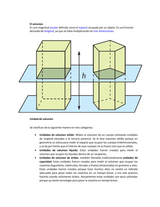 El volumen
Es una magnitud escalar definida como el espacio ocupado por un objeto. Es una función
derivada de longitud, ya que se halla multiplicando las tres dimensiones.
Unidad de volumen
Se clasifican de la siguiente manera en tres categorías:
• Unidades de volumen sólido: Miden al volumen de un cuerpo utilizando unidades
de longitud elevadas a la tercera potencia. Se le dice volumen sólido porque en
geometría se utiliza para medir el espacio que ocupan los cuerpos tridimensionales,
y se da por hecho que el interior de esos cuerpos no es hueco sino que es sólido.
• Unidades de volumen líquido. Estas unidades fueron creadas para medir el
volumen que ocupan los líquidos dentro de un recipiente.
• Unidades de volumen de áridos, también llamadas tradicionalmente unidades de
capacidad. Estas unidades fueron creadas para medir el volumen que ocupan las
cosechas (legumbres, tubérculos, forrajes y frutas) almacenadas en graneros y silos.
Estas unidades fueron creadas porque hace muchos años no existía un método
adecuado para pesar todas las cosechas en un tiempo breve, y era más práctico
hacerlo usando volúmenes áridos. Actualmente estas unidades son poco utilizadas
porque ya existe tecnología para pesar la cosecha en tiempo breve.
 