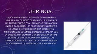 JERINGA:
UNA JERINGA MIDE EL VOLUMEN DE UNA FORMA
SIMILAR A UN CILINDRO GRADUADO. LA JERINGA ES
UN TUBO PEQUEÑO CON UN ÉMBOLO Y UNA AGUJA
UNIDA A CADA LADO. LAS GRADUACIONES CORREN A
LO LARGO DEL TUBO QUE INDICA DIFERENTES
MEDICIONES DE VOLUMEN. CUANDO SE TRABAJA CON
LA SANGRE, POR EJEMPLO, UNA ENFERMERA EXTRAE
SANGRE DE UNA VENA CON UNA JERINGA. LAS
GRADUACIONES EN EL LADO DE LA JERINGA INDICAN
EL VOLUMEN DE LA SANGRE QUE SE HA MARCADO.
 