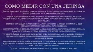 COMO MEDIR CON UNA JERINGA
1 SAQUE UNA JERINGA NUEVA DE SU EMBALAJE PROTECTOR. NO UTILICE CUALQUIER JERINGA QUE NO ESTÁ EN UN
PAQUETE O PARECE QUE PUEDE HABER SIDO MANIPULADO
2 ABRA UN NUEVO HISOPO CON ALCOHOL Y LIMPIE LA PARTE SUPERIOR DEL FRASCO DE INSULINA QUE VA A
UTILIZAR. LIMPIEZA DE LA PARTE SUPERIOR DEL VIAL AYUDARÁ A REDUCIR LA PROBABILIDAD DE CONTAMINACIÓN
DE LA INSULINA.
3 RETIRE LA TAPA NARANJA DE PROTECCIÓN DE LA PARTE SUPERIOR DE LA JERINGA. DETERMINAR LA DOSIS
NECESARIA Y EXTRAER AIRE EN LA JERINGA A LA DOSIS DESEADA.
4 PERFORAR EL TAPÓN DE GOMA DEL FRASCO CON LA AGUJA EN LA JERINGA E INYECTAR EL AIRE DE LA JERINGA EN
EL VIAL. INVERTIR EL VIAL DE FORMA QUE EL VIAL ESTÁ SENTADO ENCIMA DE LA JERINGA.
5 DIBUJE EL ÉMBOLO DE LA JERINGA HASTA QUE ESTÉ DE 2 A 4 UNIDADES MÁS ALLÁ DE MARCADO DE LA DOSIS
DESEADA. PULSE SOBRE LA JERINGA Y OBSERVAR PARA VER LAS BURBUJAS DE AIRE SE MUEVEN A LA PARTE
SUPERIOR DE LA JERINGA.
6 EMPUJE EL ÉMBOLO DE NUEVO A LA DOSIS DESEADA, LA EXPULSIÓN DE LA INSULINA Y DE AIRE ADICIONAL HACIA
ATRÁS EN EL VIAL. SI HAY AIRE ADICIONAL EN LA JERINGA, EMPUJE EL ÉMBOLO PARA FORZAR TODA LA INSULINA DE
NUEVO EN EL VIAL Y EMPEZAR DE NUEVO.
7 RETIRE LA JERINGA DEL VIAL Y DÉJELO A UN LADO Y AL ELEGIR EL LUGAR DE LA INYECCIÓN
 