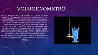 VOLUMENOMETRO:
UN VOLUMENÓMETRO ES UN DISPOSITIVO COMPLICADO PARA
MEDIR EL VOLUMEN DE UN SÓLIDO DE FORMA IRREGULAR,
COMO LAS SEMILLAS EN GERMINACIÓN O PEQUEÑAS RAÍCES.
LOS SÓLIDOS SIMPLES, COMO BLOQUES DE MADERA CON
DIMENSIONES LINEALES, SE PUEDEN MEDIR AL TOMAR SU
ALTURA, ANCHURA Y LONGITUD, Y MULTIPLICÁNDOLOS. CON
UN OBJETO IRREGULAR, SIN EMBARGO, NO PUEDE HACERSE.
LOS VOLUMENÓMETROS VIENEN EN VARIOS DISEÑOS, PERO LA
MAYORÍA UTILIZAN MERCURIO LÍQUIDO PARA MEDIR
INDIRECTAMENTE EL VOLUMEN DEL OBJETO. EL CAMBIO EN EL
VOLUMEN DEL MERCURIO LÍQUIDO INDICA EL VOLUMEN DEL
OBJETO.
 