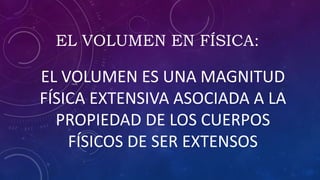 EL VOLUMEN EN FÍSICA:
EL VOLUMEN ES UNA MAGNITUD
FÍSICA EXTENSIVA ASOCIADA A LA
PROPIEDAD DE LOS CUERPOS
FÍSICOS DE SER EXTENSOS
 