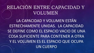 RELACIÓN ENTRE CAPACIDAD Y
VOLUMEN
LA CAPACIDAD Y VOLUMEN ESTÁN
ESTRECHAMENTE UNIDAS. LA CAPACIDAD
SE DEFINE COMO EL ESPACIO VACIO DE UNA
COSA SUFICIENTE PARA CONTENER A OTRA
Y EL VOLUMEN ES EL ESPACIO QUE OCUPA
UN CUERPO
 
