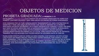 OBJETOS DE MEDICION
PROBETA GRADUADA:LA PROBETA ES UN
INSTRUMENTO VOLUMÉTRICO QUE CONSISTE EN UN CILINDRO GRADUADO DE VIDRIO QUE
PERMITE CONTENER LÍQUIDOS Y SIRVE PARA MEDIR VOLÚMENES DE FORMA APROXIMADA.
ESTÁ FORMADO POR UN TUBO GENERALMENTE TRANSPARENTE DE UNOS CENTÍMETROS DE
DIÁMETRO Y TIENE UNA GRADUACIÓN DESDE 5 ML HASTA EL MÁXIMO DE LA PROBETA,
INDICANDO DISTINTOS VOLÚMENES. EN LA PARTE INFERIOR ESTÁ CERRADO Y POSEE UNA BASE
QUE SIRVE DE APOYO, MIENTRAS QUE LA SUPERIOR ESTÁ ABIERTA (PERMITE INTRODUCIR EL
LÍQUIDO A MEDIR) Y SUELE TENER UN PICO (PERMITE VERTER EL LÍQUIDO MEDIDO).
GENERALMENTE MIDEN VOLÚMENES DE 25 O 50 ML, PERO EXISTEN PROBETAS DE DISTINTOS
TAMAÑOS; INCLUSO ALGUNAS QUE PUEDEN MEDIR UN VOLUMEN HASTA DE 2000 ML.
PUEDE ESTAR CONSTITUIDO DE VIDRIO (LO MÁS COMÚN), O DE PLÁSTICO. EN ESTE ÚLTIMO
CASO PUEDE SER MENOS PRECISO; PERO POSEE CIERTAS VENTAJAS, POR EJEMPLO, ES MÁS
DIFÍCIL ROMPERLA, Y NO ES ATACADA POR EL ÁCIDO FLUORHÍDRICO (ÁCIDO QUE NO SE PUEDE
PONER EN CONTACTO CON EL VIDRIO YA QUE SE CORROE, EN CUYO CASO LA PROBETA SÍ LO
SOPORTA). ESTA ADICIONALMENTE SE UTILIZA PARA LAS MEDICIONES DEL AGUA Y OTROS
LÍQUIDOS.
.
 