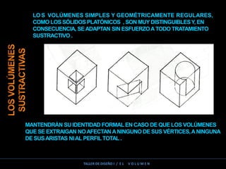 LO S VOLÚMENES SIMPLES Y GEOMÉTRICAMENTE REGULARES,
COMO LOS SÓLIDOSPLATÓNICOS , SON MUYDISTINGUIBLESY, EN
CONSECUENCIA, SEADAPTAN SIN ESFUERZOATODO TRATAMIENTO
SUSTRACTIVO .
MANTENDRÁN SU IDENTIDAD FORMAL EN CASO DE QUE LOS VOLÚMENES
QUE SE EXTRAIGAN NOAFECTAN ANINGUNO DE SUS VÉRTICES,ANINGUNA
DE SUSARISTAS NIAL PERFILTOTAL .
TALLER DE DISEÑO I / E L V O L U M E N
 