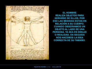 TALLER DE DISEÑO I / E L V O L U M E N
EL HOMBRE
REALIZA OBJETOS PARA
SERVIRSE DE ELLOS, POR
ESO LAS MEDIDAS ESTÁN EN
RELACIÓN A SU CUERPO.
CUANDO OBSERVAMOS UN
OBJETO AL LADO DE UNA
PERSONA, YA SEA EN DIBUJO
O REALIDAD, EN SEGUIDA
NOS HACEMOS LA IDEA
CORRECTA DE SU TAMAÑO.
 