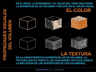 ES EL MATIZ, LA INTENSIDAD Y EL VALOR DEL TONO QUE POSEE
LA SUPERFICIE DE UN VOLUMEN Y INFLUYE EN EL VALOR VISUAL.
ES LA CARACTERÍSTICA SUPERFICIAL DE UN VOLUMEN; LA
TEXTURA AFECTA TANTO A LAS CUALIDADES TÁCTILES COMO A
LA REFLEXIÓN DE LAS SUPERFICIES DE LOS VOLÚMENES.
TALLER DE DISEÑO I / E L V O L U M E N
 