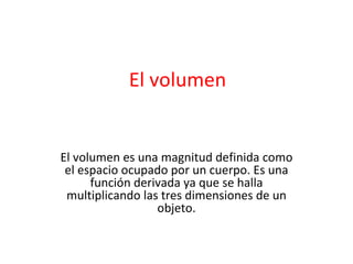 El volumen El volumen es una magnitud definida como el espacio ocupado por un cuerpo. Es una función derivada ya que se halla multiplicando las tres dimensiones de un objeto. 