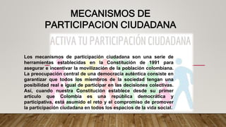 Los mecanismos de participación ciudadana son una serie de
herramientas establecidas en la Constitución de 1991 para
asegurar e incentivar la movilización de la población colombiana.
La preocupación central de una democracia auténtica consiste en
garantizar que todos los miembros de la sociedad tengan una
posibilidad real e igual de participar en las decisiones colectivas.
Así, cuando nuestra Constitución establece desde su primer
artículo que Colombia es una república democrática y
participativa, está asumido el reto y el compromiso de promover
la participación ciudadana en todos los espacios de la vida social.
MECANISMOS DE
PARTICIPACION CIUDADANA
 
