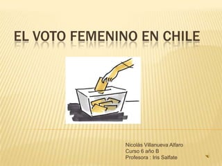 El Voto Femenino en Chile Nicolás Villanueva Alfaro Curso 6 año B Profesora : Iris Salfate 