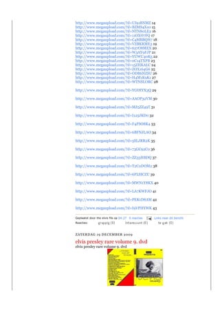 http://www.megaupload.com/?d=UI91BNMZ 14
http://www.megaupload.com/?d=BZMS4X10 15
http://www.megaupload.com/?d=NTN80LE2 16
http://www.megaupload.com/?d=11OXO7FQ 17
http://www.megaupload.com/?d=C4MBBQH7 18
http://www.megaupload.com/?d=VZBKRME3 19
http://www.megaupload.com/?d=627O8MEX 20
http://www.megaupload.com/?d=W3AY9FJP 21
http://www.megaupload.com/?d=YUWU40K5 22
http://www.megaupload.com/?d=0C14TXPB 23
http://www.megaupload.com/?d=15ZHKALC 24
http://www.megaupload.com/?d=ZOX164G6 25
http://www.megaupload.com/?d=ODB6NZSU 26
http://www.megaupload.com/?d=H4M1K9K1 27
http://www.megaupload.com/?d=WTNSLORC 28

http://www.megaupload.com/?d=YGIHYX3Q 29

http://www.megaupload.com/?d=AAOP32VM 30

http://www.megaupload.com/?d=MJ5ZZ49T 31

http://www.megaupload.com/?d=I125JKD0 32

http://www.megaupload.com/?d=F4FSO8K4 33

http://www.megaupload.com/?d=6BFNJLAO 34

http://www.megaupload.com/?d=5SLJRR2K 35

http://www.megaupload.com/?d=73GC92C0 36

http://www.megaupload.com/?d=ZZ33HBDQ 37

http://www.megaupload.com/?d=T2C0DOM2 38

http://www.megaupload.com/?d=6FLSICZU 39

http://www.megaupload.com/?d=MWN1Y8KX 40

http://www.megaupload.com/?d=LA7KWFJO 41

http://www.megaupload.com/?d=PEK1D8AM 42

http://www.megaupload.com/?d=I9VPHYWK 43

Geplaatst door the elvis fils op 04:27 0 reacties   Links naar dit bericht
Reacties:



ZATERDAG 19 DECEMBER 2009

elvis presley rare volume 9. dvd
elvis presley rare volume 9. dvd
 