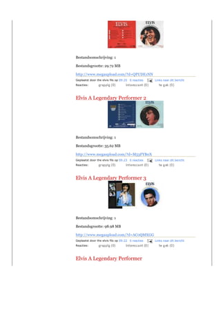 Bestandsomschrijving: 1

Bestandsgrootte: 29.72 MB

http://www.megaupload.com/?d=QPUDE1NN
Geplaatst door the elvis fils op 09:25 0 reacties   Links naar dit bericht
Reacties:



Elvis A Legendary Performer 2




Bestandsomschrijving: 1

Bestandsgrootte: 35.62 MB

http://www.megaupload.com/?d=M53FYB0X
Geplaatst door the elvis fils op 09:23 0 reacties   Links naar dit bericht
Reacties:



Elvis A Legendary Performer 3




Bestandsomschrijving: 1

Bestandsgrootte: 98.98 MB

http://www.megaupload.com/?d=AC0QMXGG
Geplaatst door the elvis fils op 09:22 0 reacties   Links naar dit bericht
Reacties:



Elvis A Legendary Performer
 