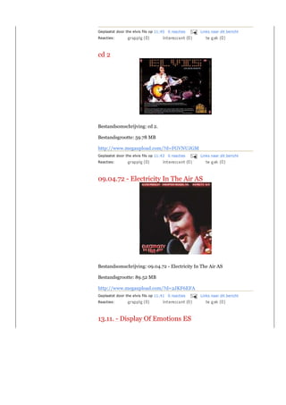 Geplaatst door the elvis fils op 11:45 0 reacties   Links naar dit bericht
Reacties:



cd 2




Bestandsomschrijving: cd 2.

Bestandsgrootte: 59.78 MB

http://www.megaupload.com/?d=FGVNUJGM
Geplaatst door the elvis fils op 11:43 0 reacties   Links naar dit bericht
Reacties:




09.04.72 - Electricity In The Air AS




Bestandsomschrijving: 09.04.72 - Electricity In The Air AS

Bestandsgrootte: 89.52 MB

http://www.megaupload.com/?d=2JKF6EFA
Geplaatst door the elvis fils op 11:41 0 reacties   Links naar dit bericht
Reacties:



13.11. - Display Of Emotions ES
 