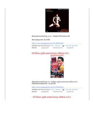 Bestandsomschrijving: 13.11. - Display Of Emotions ES

Bestandsgrootte: 81.8 MB

http://www.megaupload.com/?d=BEXX1TX7
Geplaatst door the elvis fils op 11:40 0 reacties   Links naar dit bericht
Reacties:



GI blues 35th anniversary edition vol 1




Bestandsomschrijving: 15 - GI blues 35th anniversary edition vol 1
(BilkoBestandsgrootte: 113.48 MB

http://www.megaupload.com/?d=VOG2SA70
Geplaatst door the elvis fils op 11:38 0 reacties   Links naar dit bericht
Reacties:




- GI blues 35th anniversary edition vol 2
 