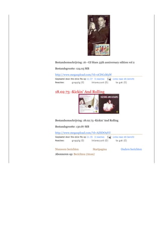 Bestandsomschrijving: 16 - GI blues 35th anniversary edition vol 2

Bestandsgrootte: 124.03 MB

http://www.megaupload.com/?d=0CDG1M5W
Geplaatst door the elvis fils op 11:37 0 reacties   Links naar dit bericht
Reacties:



18.02.73 -Kickin' And Rolling




Bestandsomschrijving: 18.02.73 -Kickin' And Rolling

Bestandsgrootte: 130.87 MB

http://www.megaupload.com/?d=AZSDO9YU
Geplaatst door the elvis fils op 11:35 0 reacties   Links naar dit bericht
Reacties:



Nieuwere berichten                   Startpagina            Oudere berichten
Abonneren op: Berichten (Atom)
 