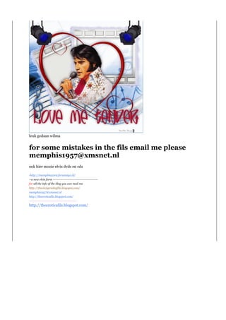 leuk gedaan wilma


for some mistakes in the fils email me please
memphis1957@xmsnet.nl
ook hier mooie elvis dvds en cds

-http://memphis2002.forum2go.nl/
--a new elvis form ------------------------------------------
for all the info of the blog you can mail me
http://theelvispresleyfils.blogspot.com/
memphis1957@xmsnet.nl
http://theeroticafils.blogspot.com/
---------------------------------------------
http://theeroticafils.blogspot.com/
 