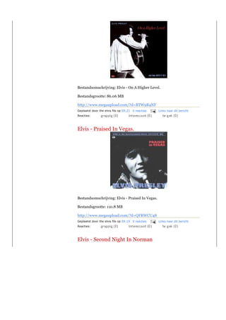 Bestandsomschrijving: Elvis - On A Higher Level.

Bestandsgrootte: 86.06 MB

http://www.megaupload.com/?d=BTW9B4NF
Geplaatst door the elvis fils op 09:21 0 reacties   Links naar dit bericht
Reacties:



Elvis - Praised In Vegas.




Bestandsomschrijving: Elvis - Praised In Vegas.

Bestandsgrootte: 110.8 MB

http://www.megaupload.com/?d=QFKWCU48
Geplaatst door the elvis fils op 09:19 0 reacties   Links naar dit bericht
Reacties:



Elvis - Second Night In Norman
 