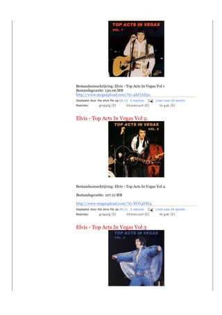Bestandsomschrijving: Elvis - Top Acts In Vegas Vol 1
Bestandsgrootte: 130.06 MB
http://www.megaupload.com/?d=4SJ7AZ50
Geplaatst door the elvis fils op 09:13 0 reacties   Links naar dit bericht
Reacties:



Elvis - Top Acts In Vegas Vol 2.




Bestandsomschrijving: Elvis - Top Acts In Vegas Vol 2.

Bestandsgrootte: 107.12 MB

http://www.megaupload.com/?d=XCG4YRI4
Geplaatst door the elvis fils op 09:11 0 reacties   Links naar dit bericht
Reacties:



Elvis - Top Acts In Vegas Vol 3
 