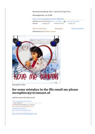 Bestandsomschrijving: Elvis - Top Acts In Vegas Vol 3

                                                Bestandsgrootte: 141.16 MB

                                                http://www.megaupload.com/?d=8IIRAO61
                                                Geplaatst door the elvis fils op 09:10 0 reacties   Links naar dit bericht
                                                Reacties:



                                                Nieuwere berichten                   Startpagina            Oudere berichten
                                                Abonneren op: Berichten (Atom)




leuk gedaan wilma


for some mistakes in the fils email me please
memphis1957@xmsnet.nl
ook hier mooie elvis dvds en cds

-http://memphis2002.forum2go.nl/
--a new elvis form ------------------------------------------
for all the info of the blog you can mail me
http://theelvispresleyfils.blogspot.com/
memphis1957@xmsnet.nl
http://theeroticafils.blogspot.com/
---------------------------------------------
http://theeroticafils.blogspot.com/
 