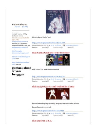Untitled Playlist
     Don't Be      Buy MP3

----------------------------------
------------
voor alle info van de blog
kunt u mij mailen
http://theelvispresleyfils.blo       i don't take no kind of bull
gspot.com/
memphis1957@xmsnet.nl
sommige cd's hebben een
                                     http://www.megaupload.com/?d=H30FKMZK
paswoord voor dat e-mail mij         Geplaatst door the elvis fils op 11:50 0 reacties   Links naar dit bericht
memphis1957@xmsnet.nl                Reacties:


http://memphis-
tennessee04.blogspot.com/            elvis Gonna Get Back Home Somehow
http://theeroticafils.blogspot
.com/ niew

http://rocknrollfils.blogspot.
com/ new new


gemaak door                          elvis Gonna Get Back Home Somehow
w.van
bruggen
                                     http://www.megaupload.com/?d=DKBOTLJS
                                     Geplaatst door the elvis fils op 11:40 0 reacties   Links naar dit bericht
                                     Reacties:



                                     elvis 1973 06.30 es - nail studded in atlanta




                                     Bestandsomschrijving: elvis 1973 06.30 es - nail studded in atlanta

                                     Bestandsgrootte: 63.25 MB

                                     http://www.megaupload.com/?d=TBYP0O56
                                     Geplaatst door the elvis fils op 11:34 0 reacties   Links naar dit bericht
                                     Reacties:



                                     elvis Made In U.S.A.
 