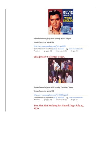 Bestandsomschrijving: elvis presley World Singles.

Bestandsgrootte: 68.18 MB

http://www.megaupload.com/?d=1158S1E1
Geplaatst door the elvis fils op 10:37 0 reacties   Links naar dit bericht
Reacties:



elvis presley Yesterday-Today.




Bestandsomschrijving: elvis presley Yesterday-Today.

Bestandsgrootte: 30.52 MB

http://www.megaupload.com/?d=RBRL339O
Geplaatst door the elvis fils op 10:25 0 reacties   Links naar dit bericht
Reacties:



You Aint Aint Nothing But Hound Dog - July 29,
1976
 