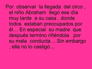 Por observar la llegada del circo ,
el niño Abraham llegó ese día
muy tarde a su casa , donde
todos estaban preocupados por
él… En especial su madre que
después termino riñéndola por
su mala conducta …Sin embargo
, ella no lo castigó…
 