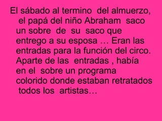 El sábado al termino del almuerzo,
el papá del niño Abraham saco
un sobre de su saco que
entrego a su esposa … Eran las
entradas para la función del circo.
Aparte de las entradas , había
en el sobre un programa
colorido donde estaban retratados
todos los artistas…
 