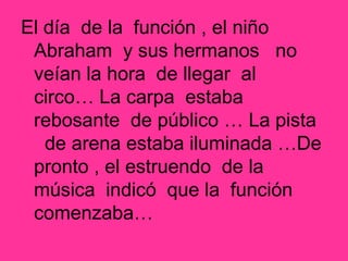 El día de la función , el niño
Abraham y sus hermanos no
veían la hora de llegar al
circo… La carpa estaba
rebosante de público … La pista
de arena estaba iluminada …De
pronto , el estruendo de la
música indicó que la función
comenzaba…
 