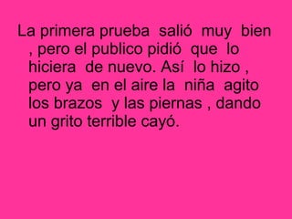 La primera prueba salió muy bien
, pero el publico pidió que lo
hiciera de nuevo. Así lo hizo ,
pero ya en el aire la niña agito
los brazos y las piernas , dando
un grito terrible cayó.
 