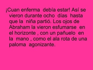 ¡Cuan enferma debía estar! Así se
vieron durante ocho días hasta
que la niña partió. Los ojos de
Abraham la vieron esfumarse en
el horizonte , con un pañuelo en
la mano , como el ala rota de una
paloma agonizante.
 