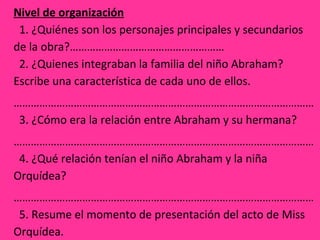 Nivel de organización
  1. ¿Quiénes son los personajes principales y secundarios   
de la obra?………………………………………………
  2. ¿Quienes integraban la familia del niño Abraham? 
Escribe una característica de cada uno de ellos.
……………………………………………………………………………………………
  3. ¿Cómo era la relación entre Abraham y su hermana?
……………………………………………………………………………………………
  4. ¿Qué relación tenían el niño Abraham y la niña 
Orquídea?
……………………………………………………………………………………………
  5. Resume el momento de presentación del acto de Miss 
Orquídea.
 