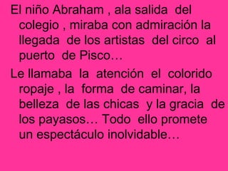 El niño Abraham , ala salida del
colegio , miraba con admiración la
llegada de los artistas del circo al
puerto de Pisco…
Le llamaba la atención el colorido
ropaje , la forma de caminar, la
belleza de las chicas y la gracia de
los payasos… Todo ello promete
un espectáculo inolvidable…
 