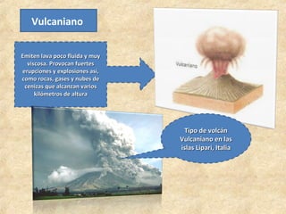 Vulcaniano
Emiten lava poco fluida y muy
Emiten lava poco fluida y muy
viscosa. Provocan fuertes
viscosa. Provocan fuertes
erupciones y explosiones así,
erupciones y explosiones así,
como rocas, gases y nubes de
como rocas, gases y nubes de
cenizas que alcanzan varios
cenizas que alcanzan varios
kilómetros de altura
kilómetros de altura
Tipo de volcán
Tipo de volcán
Vulcaniano en las
Vulcaniano en las
islas Lipari, Italia
islas Lipari, Italia
 