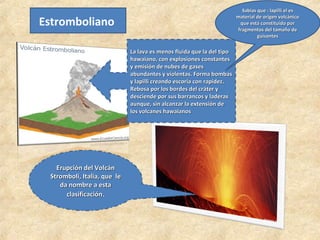 Estromboliano
Erupción del Volcán
Erupción del Volcán
Stromboli, Italia, que le
Stromboli, Italia, que le
da nombre a esta
da nombre a esta
clasificación
clasificación.
La lava es menos fluida que la del tipo
La lava es menos fluida que la del tipo
hawaiano, con explosiones constantes
hawaiano, con explosiones constantes
y emisión de nubes de gases
y emisión de nubes de gases
abundantes y violentas. Forma bombas
abundantes y violentas. Forma bombas
y lapilli creando escoria con rapidez.
y lapilli creando escoria con rapidez.
Rebosa por los bordes del cráter y
Rebosa por los bordes del cráter y
desciende por sus barrancos y laderas
desciende por sus barrancos y laderas
aunque, sin alcanzar la extensión de
aunque, sin alcanzar la extensión de
los volcanes hawaianos
los volcanes hawaianos
Sabías que : lapilli el es
Sabías que : lapilli el es
material de origen volcánico
material de origen volcánico
que está constituido por
que está constituido por
fragmentos del tamaño de
fragmentos del tamaño de
guisantes
guisantes
 