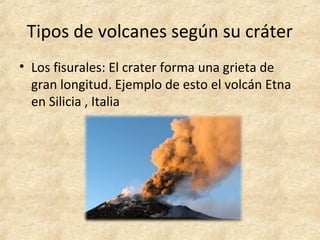 Tipos de volcanes según su cráter
• Los fisurales: El crater forma una grieta de
gran longitud. Ejemplo de esto el volcán Etna
en Silicia , Italia
 