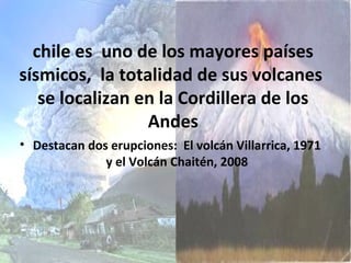 chile es uno de los mayores países
sísmicos, la totalidad de sus volcanes
se localizan en la Cordillera de los
Andes
• Destacan dos erupciones: El volcán Villarrica, 1971
y el Volcán Chaitén, 2008
 