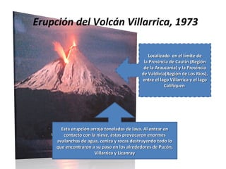 Erupción del Volcán Villarrica, 1973
Localizado en el límite de
Localizado en el límite de
la Provincia de Cautín (Región
la Provincia de Cautín (Región
de la Araucanía) y la Provincia
de la Araucanía) y la Provincia
de Valdivia(Región de Los Ríos),
de Valdivia(Región de Los Ríos),
entre el lago Villarrica y el lago
entre el lago Villarrica y el lago
Califiquen
Califiquen
Esta erupción arrojó toneladas de lava. Al entrar en
Esta erupción arrojó toneladas de lava. Al entrar en
contacto con la nieve, éstas provocaron enormes
contacto con la nieve, éstas provocaron enormes
avalanchas de agua, ceniza y rocas destruyendo todo lo
avalanchas de agua, ceniza y rocas destruyendo todo lo
que encontraron a su paso en los alrededores de Pucón,
que encontraron a su paso en los alrededores de Pucón,
Villarrica y Licanray
Villarrica y Licanray
 