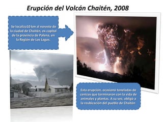 Erupción del Volcán Chaitén, 2008
Se localiza10 km al noreste de
Se localiza10 km al noreste de
la ciudad de Chaitén, ex capital
la ciudad de Chaitén, ex capital
de la provincia de Palena, en
de la provincia de Palena, en
la Región de Los Lagos.
la Región de Los Lagos.
Esta erupción, ocasionó toneladas de
Esta erupción, ocasionó toneladas de
cenizas que terminaron con la vida de
cenizas que terminaron con la vida de
animales y plantas. A su vez, obligó a
animales y plantas. A su vez, obligó a
la reubicación del pueblo de Chaitén
la reubicación del pueblo de Chaitén
 