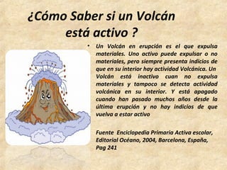 ¿Cómo Saber si un Volcán
está activo ?
• Un Volcán en erupción es el que expulsa
materiales. Uno activo puede expulsar o no
materiales, pero siempre presenta indicios de
que en su interior hay actividad Volcánica. Un
Volcán está inactivo cuan no expulsa
materiales y tampoco se detecta actividad
volcánica en su interior. Y está apagado
cuando han pasado muchos años desde la
última erupción y no hay indicios de que
vuelva a estar activo
• Fuente Enciclopedia Primaria Activa escolar,
Editorial Océano, 2004, Barcelona, España,
Pag 241
 