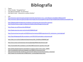 Bibliografía
• Textos:
• Arthur Strabler: “Geografía física”
• Juan Manuel Espíndola: “El vulcanismo”
• José María Fuster: “vulcanismo y cambio climático”
• Link:
• http://volcanes.ingemmet.gob.pe/ingemmet/index.php?option=com_content&view=article&id=72&Itemid=94
• http://volcanes.ingemmet.gob.pe/ingemmet/images/stories/yoogallery/origen/Origen%20de%20los%20Volcanes%20FFF.jpg
•
• http://bibliotecadeinvestigaciones.wordpress.com/ciencias-de-la-tierra/los-volcanes/
• http://iesbinef.educa.aragon.es/departam/webinsti/bach/biogeo1/volcan.pdf
•
• http://www.rac.es/ficheros/doc/00348.pdf
•
• http://www.ejournal.unam.mx/cns/no41/CNS04103.pdf
•
• http://centrovirtual.imss.gob.mx/COED/home/normativos/DPM/capacitacion/13_volcanismo_sismicidad.pdf
•
• http://laprofedegeografia.files.wordpress.com/2011/01/sismicidad-y-vulcanismo.pdf
•
• http://edu.jccm.es/ies/15albacete/attachments/263_EL%20VULCANISMO.pdf
•
• http://ocw.unican.es/ensenanzas-tecnicas/geologia/Materiales/tema13.pdf
•
• http://carolusdixit.files.wordpress.com/2012/08/vulcanismo-apuntes-otros.pdf
•
• http://www.ehowenespanol.com/explicar-erupcion-volcan-ninos-como_55044/
• http://cuandolatierrasemueve.blogspot.com/2009/11/vulcanismo.html
• http://miclaseenlanube.wordpress.com/cono/el-relieve-terrestre/terremotos-y-volcanes/
• http://www.oni.escuelas.edu.ar/2002/santa_cruz/azul/geo/volcan.html
 