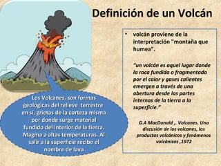 Definición de un Volcán
• volcán proviene de la
interpretación "montaña que
humea”.
“un volcán es aquel lugar donde
la roca fundida o fragmentada
por el calor y gases calientes
emergen a través de una
abertura desde las partes
internas de la tierra a la
superficie.”
G.A MacDonald ,. Volcanes. Una
discusión de los volcanes, los
productos volcánicos y fenómenos
volcánicos ,1972
Los Volcanes, son formas
Los Volcanes, son formas
geológicas del relieve terrestre
geológicas del relieve terrestre
en sí, grietas de la corteza misma
en sí, grietas de la corteza misma
por donde surge material
por donde surge material
fundido del interior de la tierra,
fundido del interior de la tierra,
Magma a altas temperaturas. Al
Magma a altas temperaturas. Al
salir a la superficie recibe el
salir a la superficie recibe el
nombre de lava
nombre de lava
 
